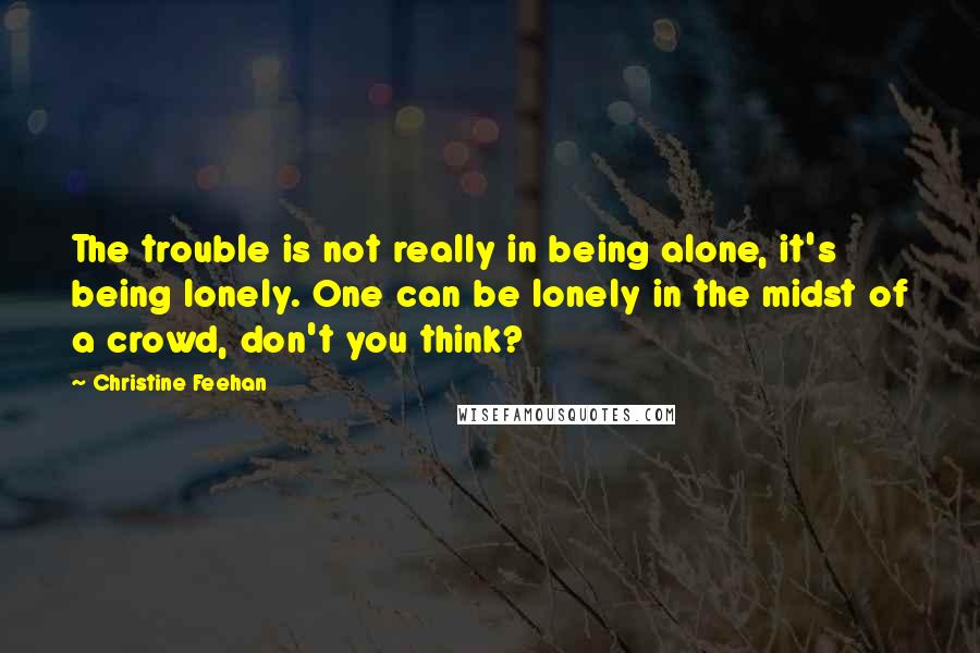 Christine Feehan Quotes: The trouble is not really in being alone, it's being lonely. One can be lonely in the midst of a crowd, don't you think?