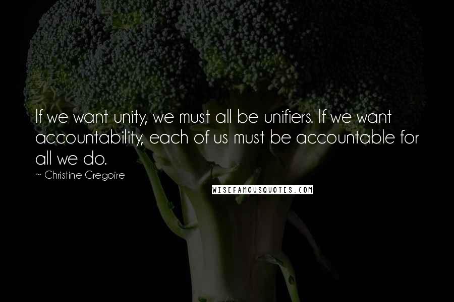 Christine Gregoire Quotes: If we want unity, we must all be unifiers. If we want accountability, each of us must be accountable for all we do.