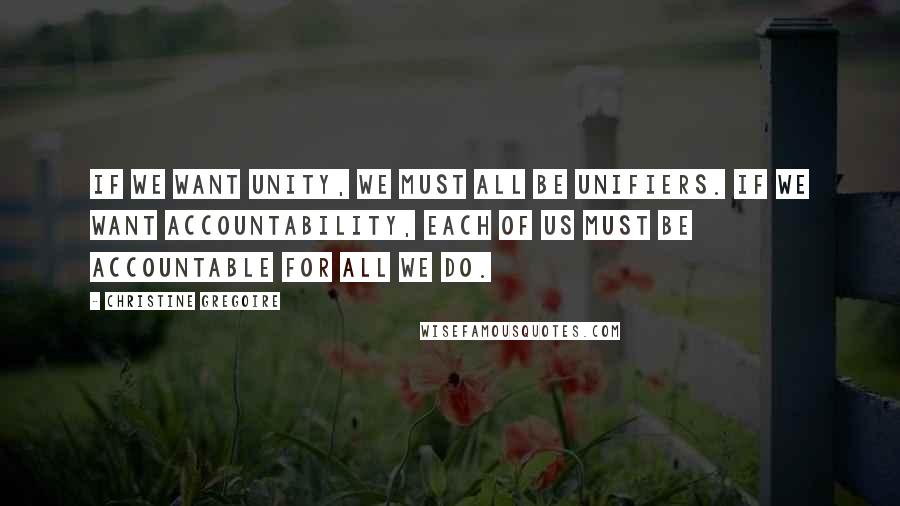 Christine Gregoire Quotes: If we want unity, we must all be unifiers. If we want accountability, each of us must be accountable for all we do.