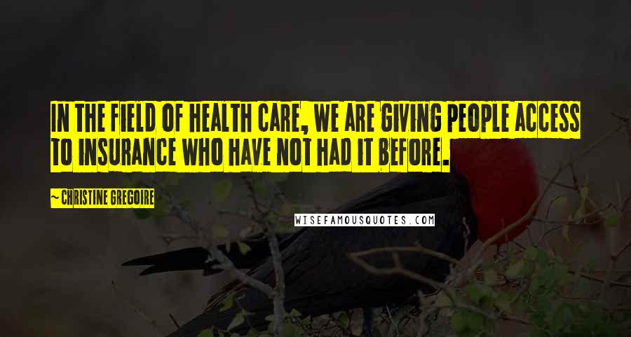 Christine Gregoire Quotes: In the field of health care, we are giving people access to insurance who have not had it before.