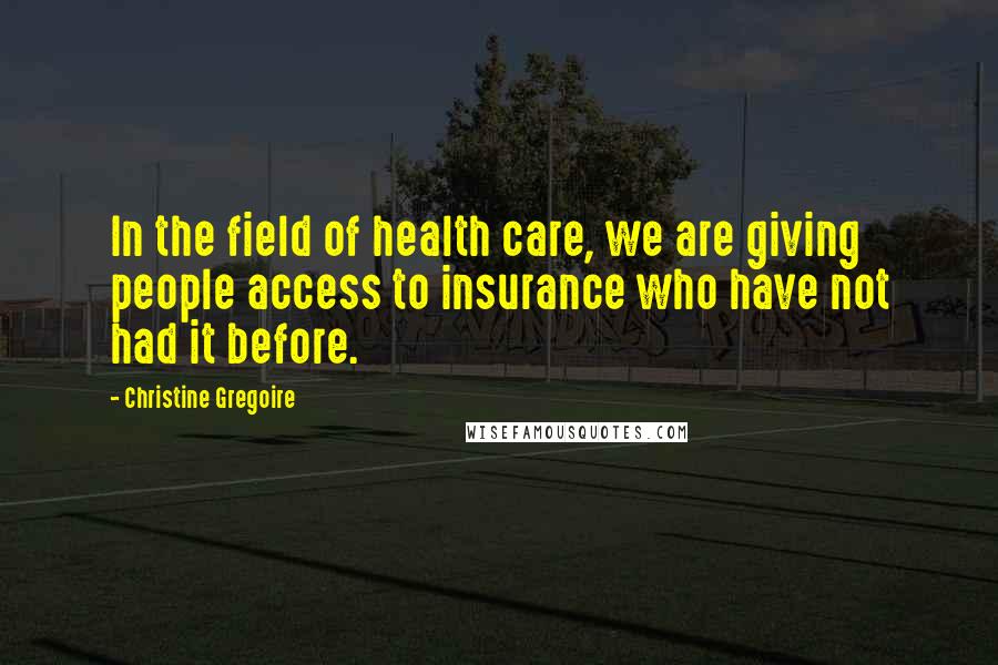 Christine Gregoire Quotes: In the field of health care, we are giving people access to insurance who have not had it before.