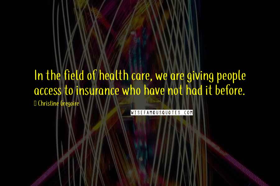 Christine Gregoire Quotes: In the field of health care, we are giving people access to insurance who have not had it before.