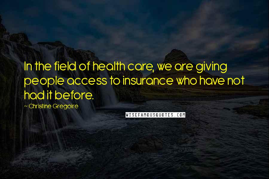 Christine Gregoire Quotes: In the field of health care, we are giving people access to insurance who have not had it before.