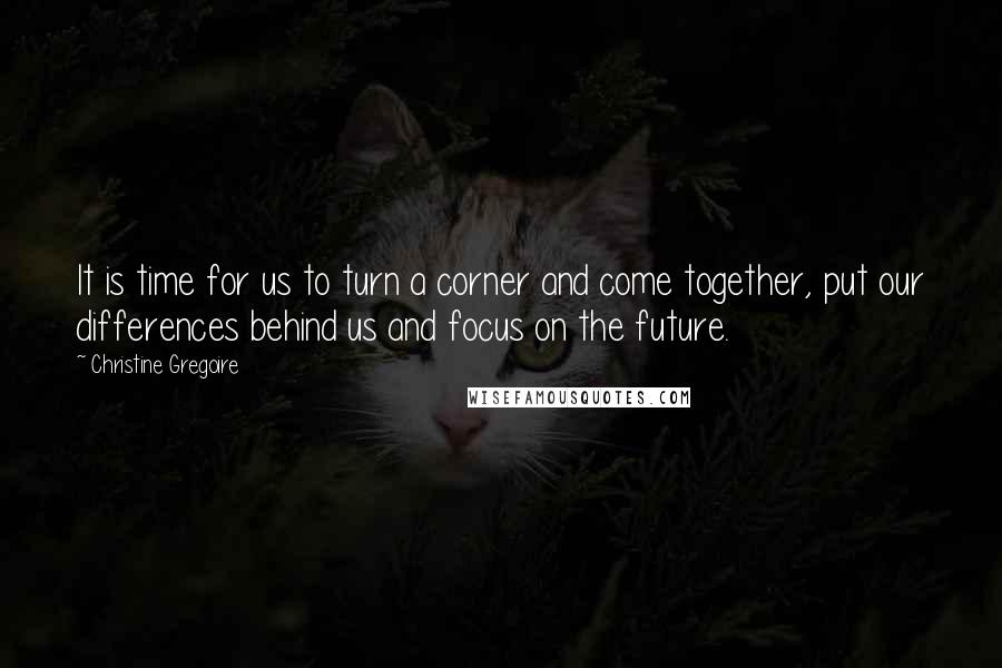 Christine Gregoire Quotes: It is time for us to turn a corner and come together, put our differences behind us and focus on the future.