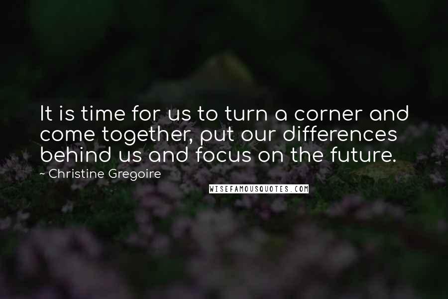 Christine Gregoire Quotes: It is time for us to turn a corner and come together, put our differences behind us and focus on the future.