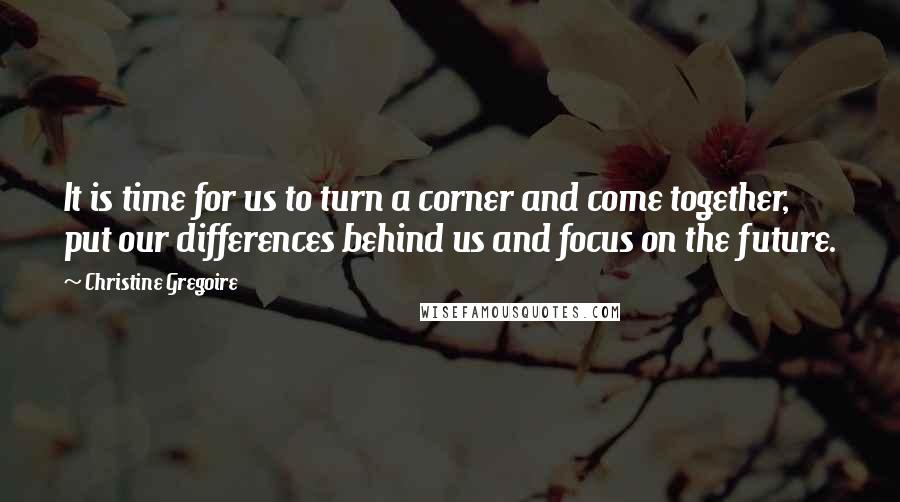 Christine Gregoire Quotes: It is time for us to turn a corner and come together, put our differences behind us and focus on the future.