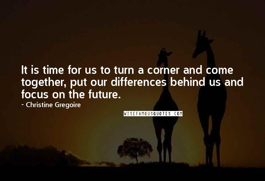 Christine Gregoire Quotes: It is time for us to turn a corner and come together, put our differences behind us and focus on the future.