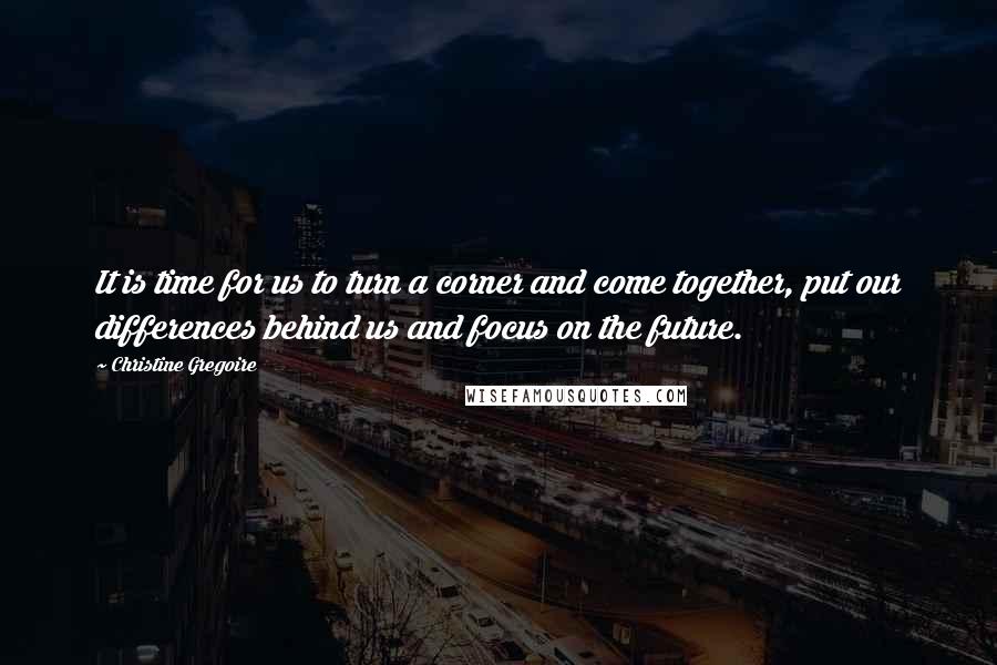 Christine Gregoire Quotes: It is time for us to turn a corner and come together, put our differences behind us and focus on the future.