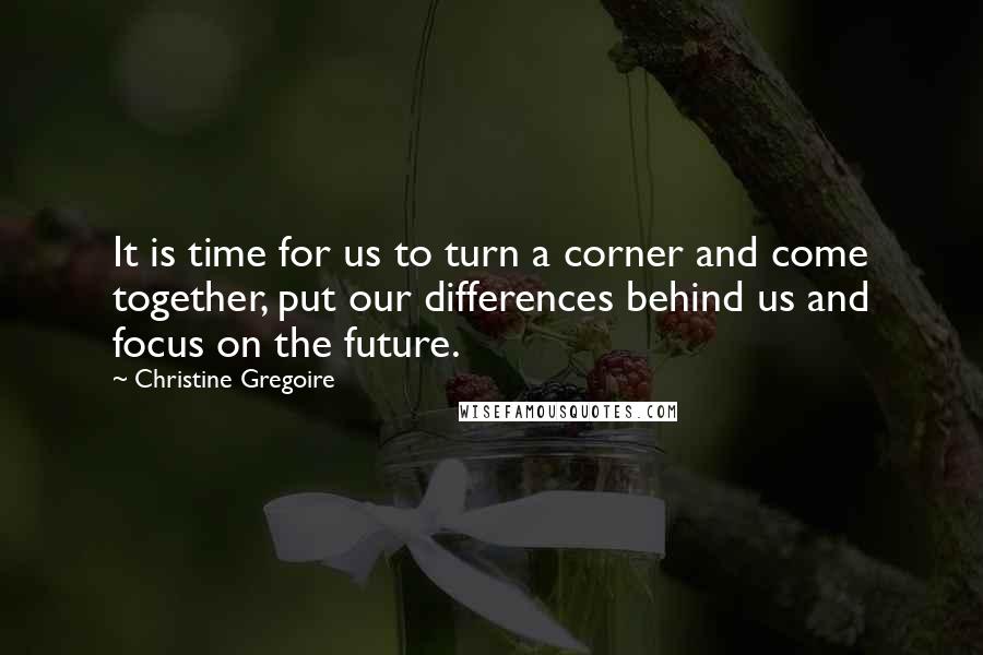 Christine Gregoire Quotes: It is time for us to turn a corner and come together, put our differences behind us and focus on the future.