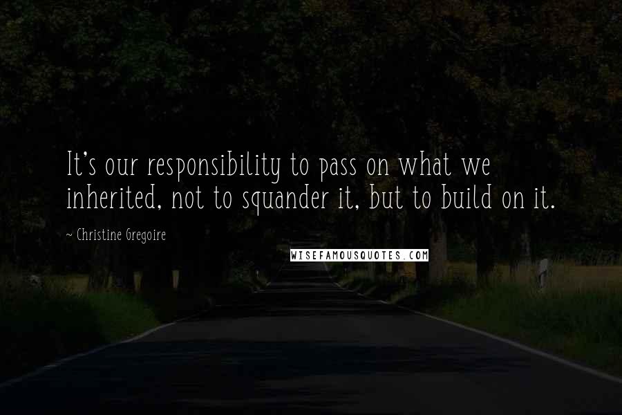 Christine Gregoire Quotes: It's our responsibility to pass on what we inherited, not to squander it, but to build on it.