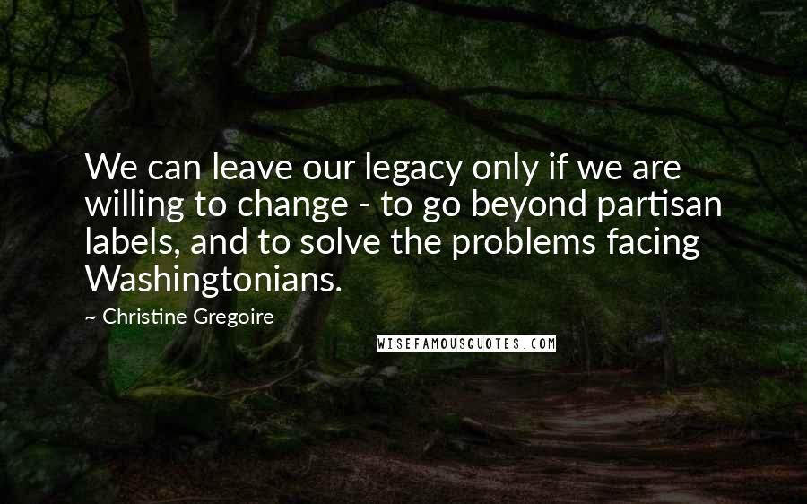 Christine Gregoire Quotes: We can leave our legacy only if we are willing to change - to go beyond partisan labels, and to solve the problems facing Washingtonians.