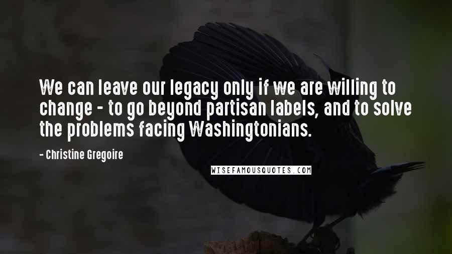 Christine Gregoire Quotes: We can leave our legacy only if we are willing to change - to go beyond partisan labels, and to solve the problems facing Washingtonians.