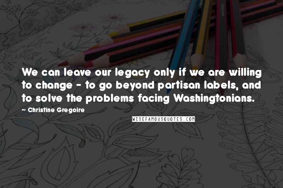 Christine Gregoire Quotes: We can leave our legacy only if we are willing to change - to go beyond partisan labels, and to solve the problems facing Washingtonians.