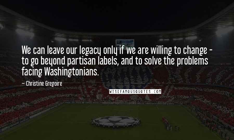 Christine Gregoire Quotes: We can leave our legacy only if we are willing to change - to go beyond partisan labels, and to solve the problems facing Washingtonians.