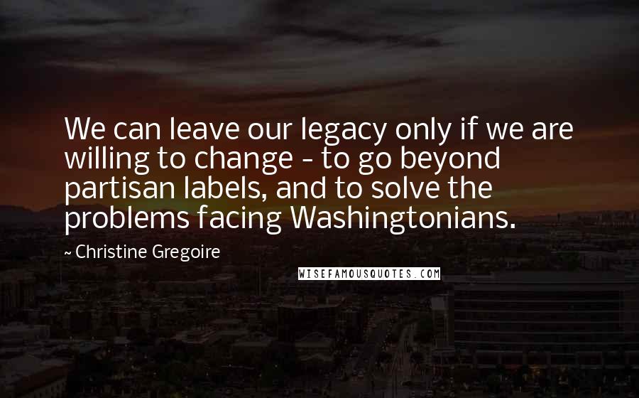 Christine Gregoire Quotes: We can leave our legacy only if we are willing to change - to go beyond partisan labels, and to solve the problems facing Washingtonians.