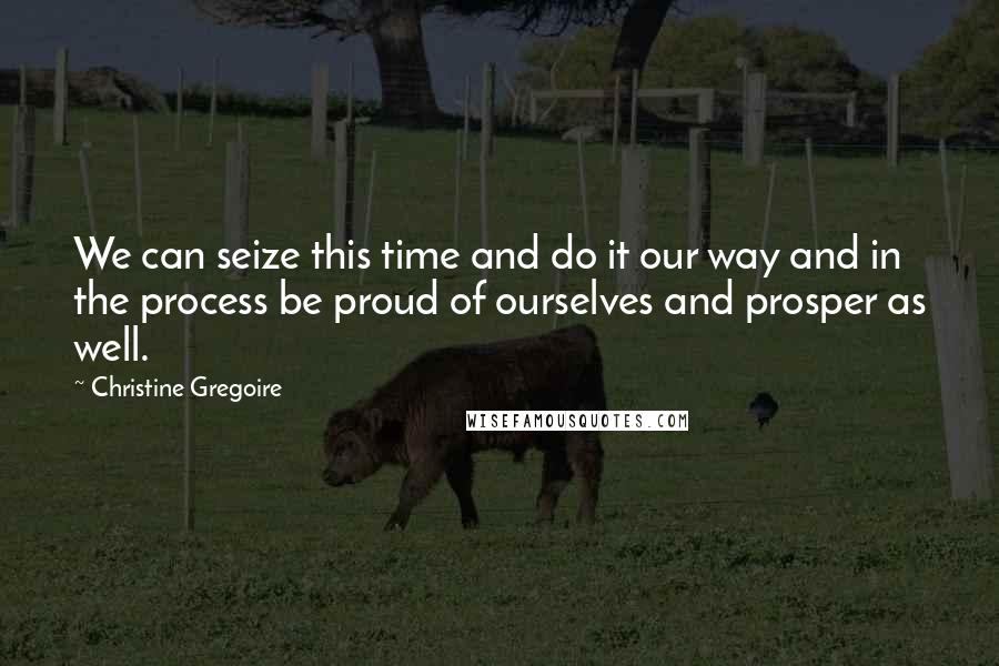 Christine Gregoire Quotes: We can seize this time and do it our way and in the process be proud of ourselves and prosper as well.