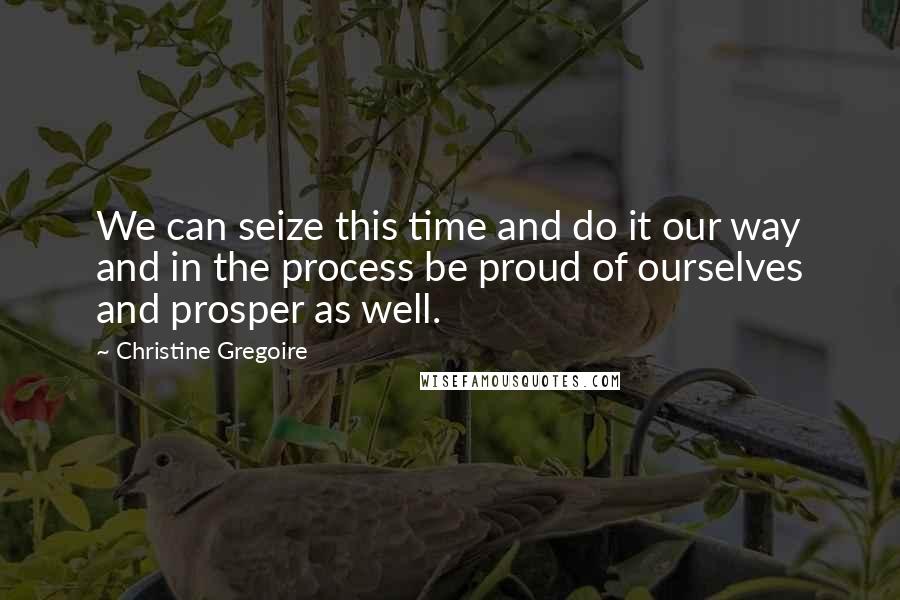 Christine Gregoire Quotes: We can seize this time and do it our way and in the process be proud of ourselves and prosper as well.