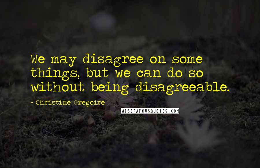 Christine Gregoire Quotes: We may disagree on some things, but we can do so without being disagreeable.