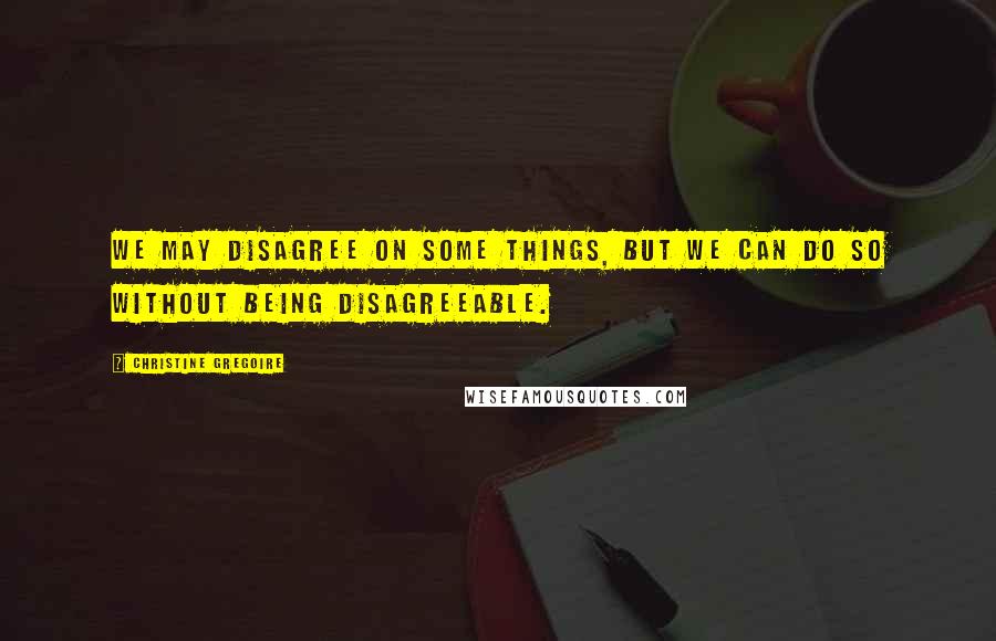 Christine Gregoire Quotes: We may disagree on some things, but we can do so without being disagreeable.