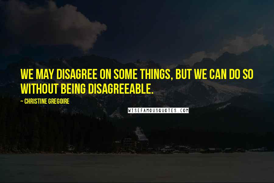 Christine Gregoire Quotes: We may disagree on some things, but we can do so without being disagreeable.