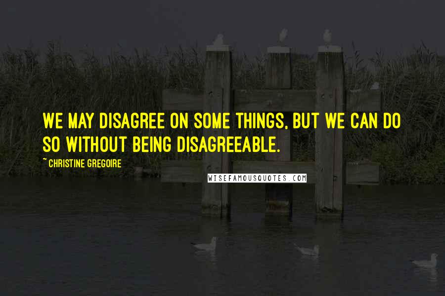 Christine Gregoire Quotes: We may disagree on some things, but we can do so without being disagreeable.