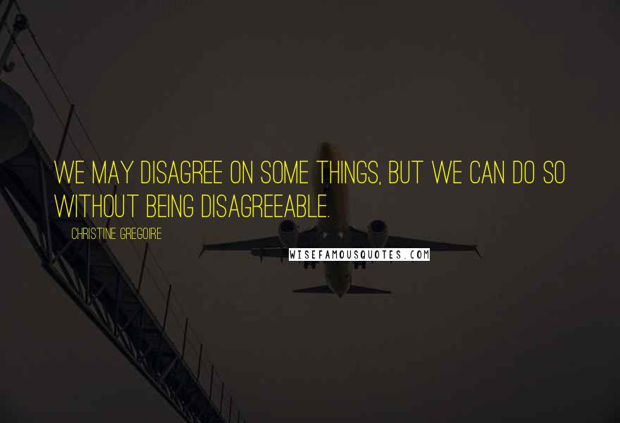 Christine Gregoire Quotes: We may disagree on some things, but we can do so without being disagreeable.