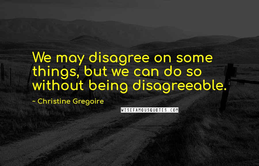 Christine Gregoire Quotes: We may disagree on some things, but we can do so without being disagreeable.