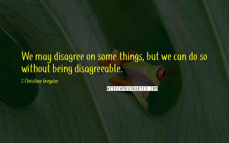 Christine Gregoire Quotes: We may disagree on some things, but we can do so without being disagreeable.