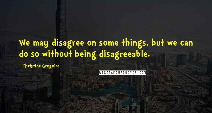 Christine Gregoire Quotes: We may disagree on some things, but we can do so without being disagreeable.