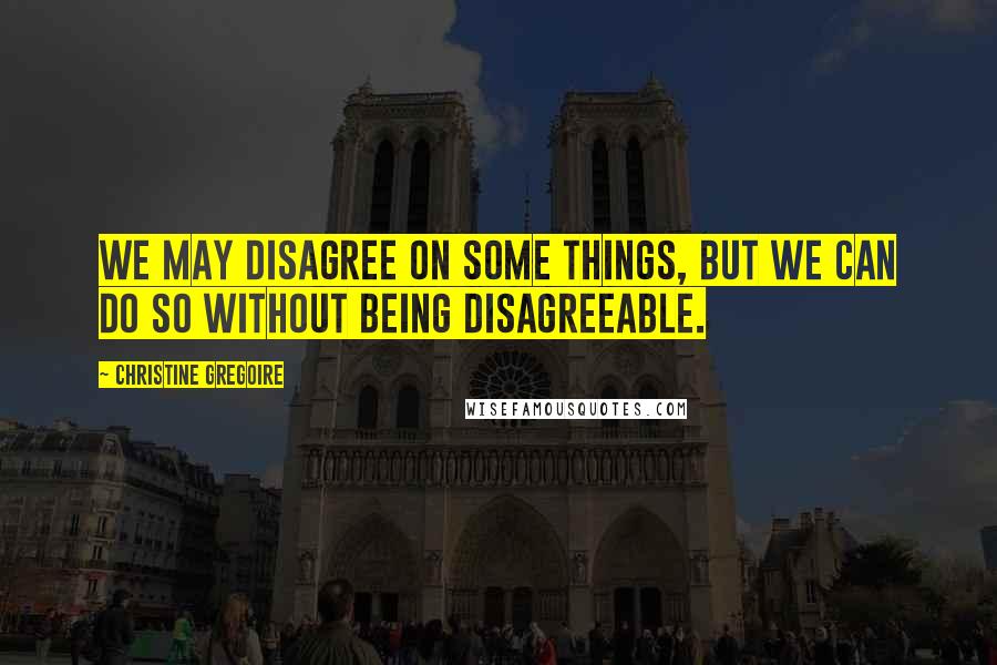 Christine Gregoire Quotes: We may disagree on some things, but we can do so without being disagreeable.