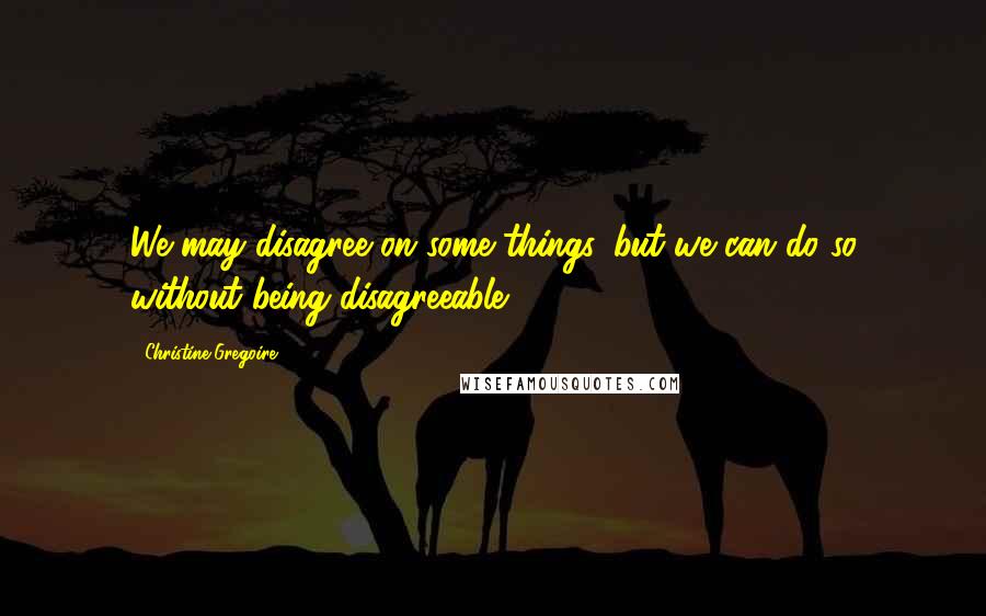 Christine Gregoire Quotes: We may disagree on some things, but we can do so without being disagreeable.