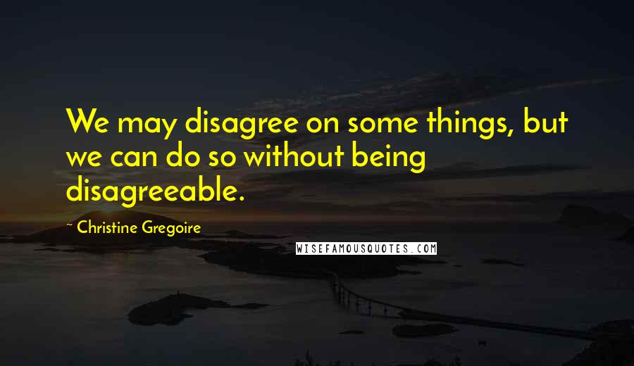 Christine Gregoire Quotes: We may disagree on some things, but we can do so without being disagreeable.