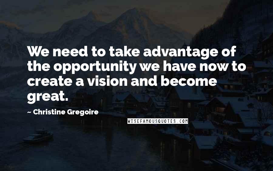 Christine Gregoire Quotes: We need to take advantage of the opportunity we have now to create a vision and become great.