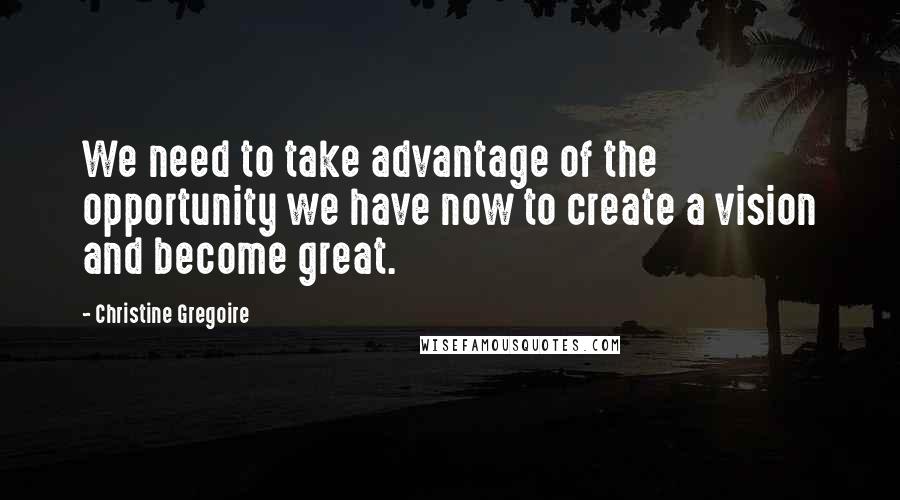 Christine Gregoire Quotes: We need to take advantage of the opportunity we have now to create a vision and become great.