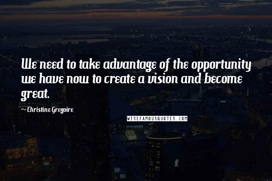 Christine Gregoire Quotes: We need to take advantage of the opportunity we have now to create a vision and become great.