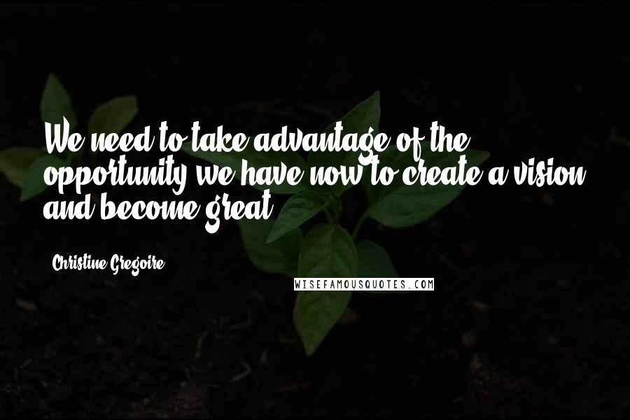 Christine Gregoire Quotes: We need to take advantage of the opportunity we have now to create a vision and become great.