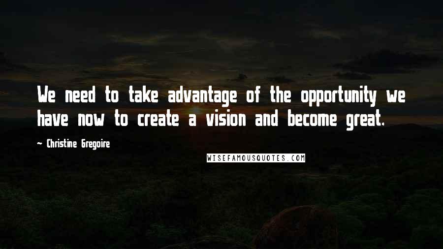 Christine Gregoire Quotes: We need to take advantage of the opportunity we have now to create a vision and become great.