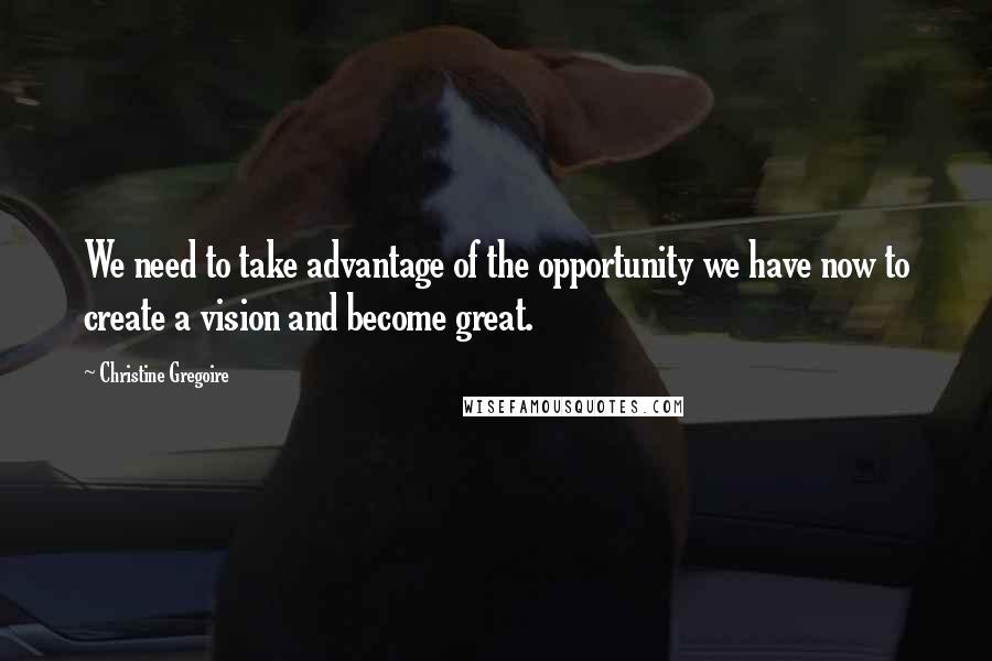 Christine Gregoire Quotes: We need to take advantage of the opportunity we have now to create a vision and become great.