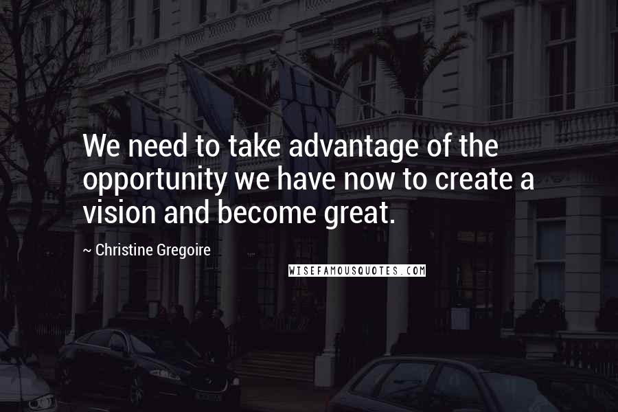 Christine Gregoire Quotes: We need to take advantage of the opportunity we have now to create a vision and become great.