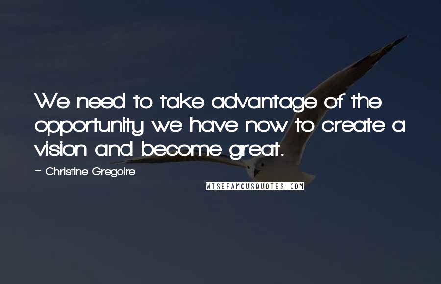 Christine Gregoire Quotes: We need to take advantage of the opportunity we have now to create a vision and become great.