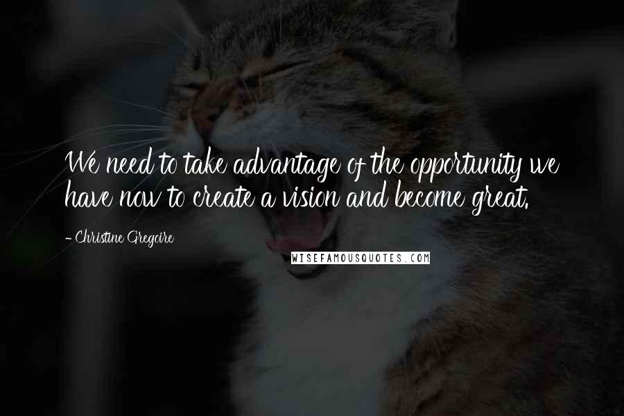Christine Gregoire Quotes: We need to take advantage of the opportunity we have now to create a vision and become great.