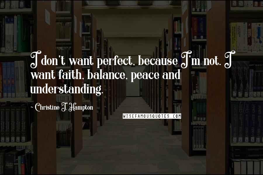 Christine J. Hampton Quotes: I don't want perfect, because I'm not. I want faith, balance, peace and understanding.