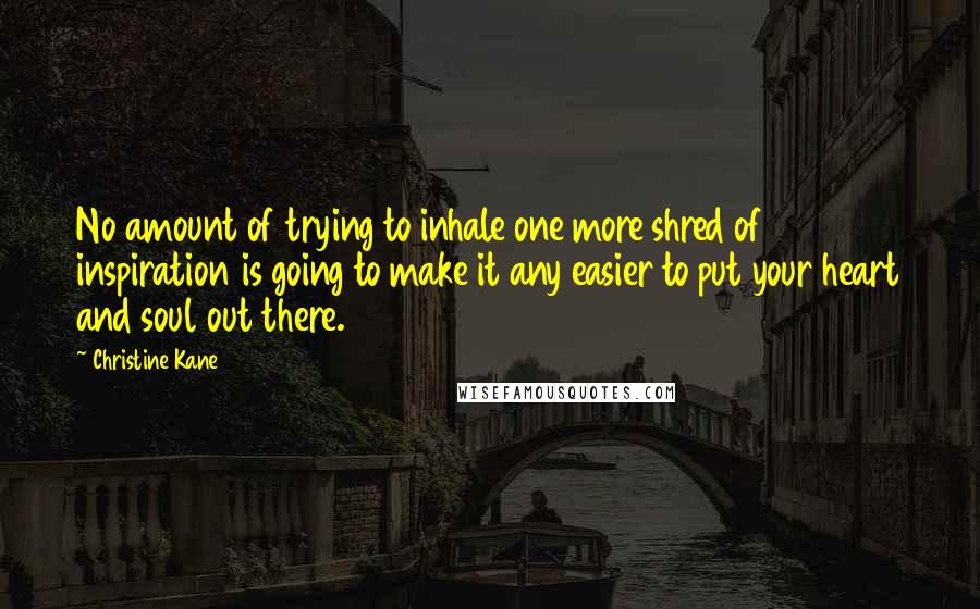 Christine Kane Quotes: No amount of trying to inhale one more shred of inspiration is going to make it any easier to put your heart and soul out there.