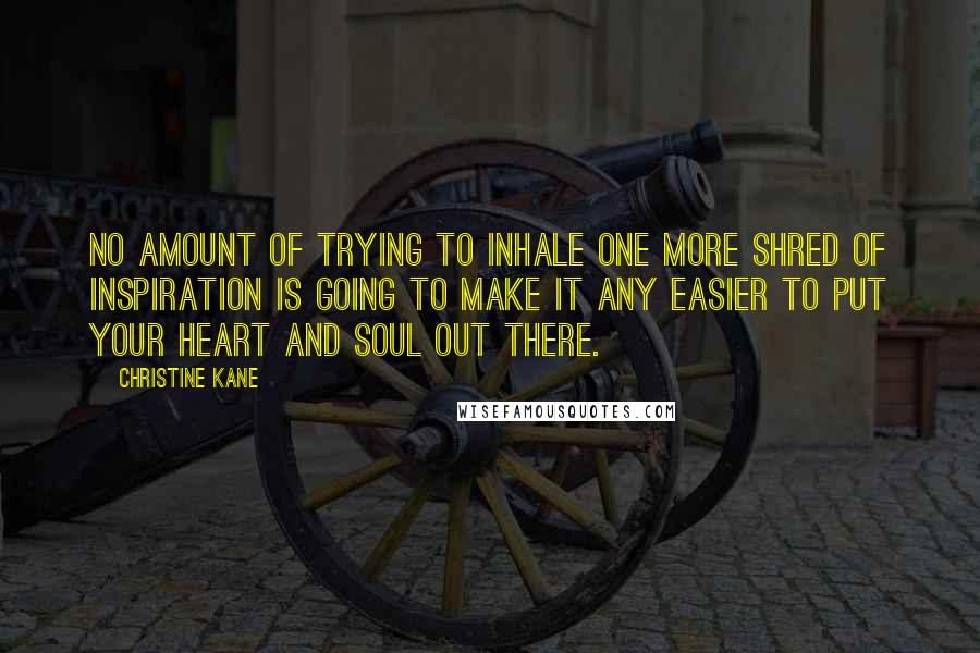 Christine Kane Quotes: No amount of trying to inhale one more shred of inspiration is going to make it any easier to put your heart and soul out there.