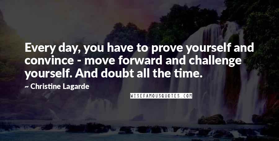 Christine Lagarde Quotes: Every day, you have to prove yourself and convince - move forward and challenge yourself. And doubt all the time.