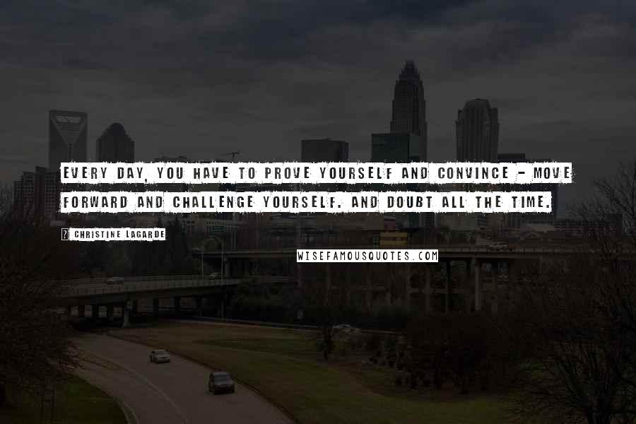 Christine Lagarde Quotes: Every day, you have to prove yourself and convince - move forward and challenge yourself. And doubt all the time.