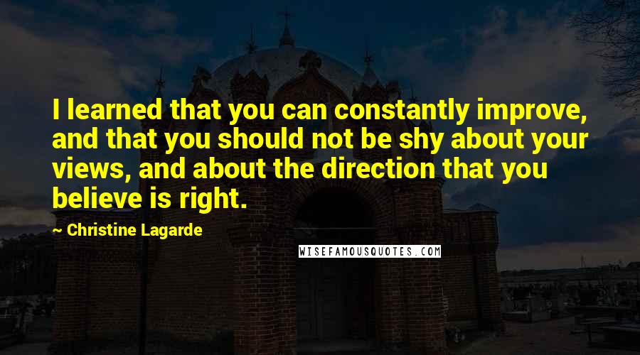 Christine Lagarde Quotes: I learned that you can constantly improve, and that you should not be shy about your views, and about the direction that you believe is right.