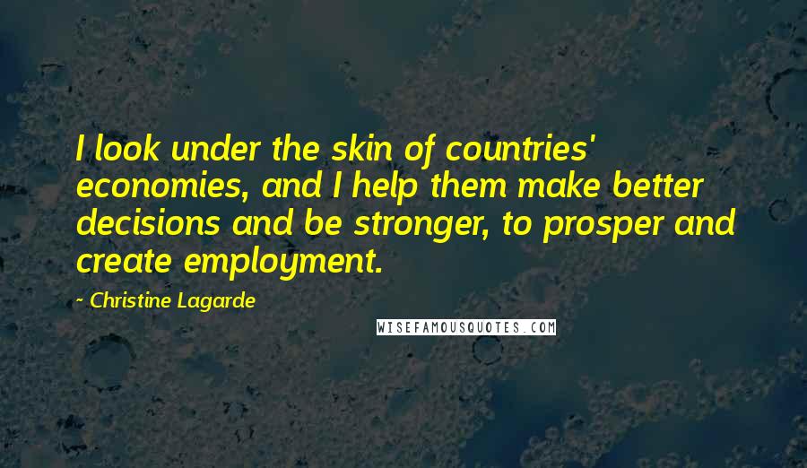 Christine Lagarde Quotes: I look under the skin of countries' economies, and I help them make better decisions and be stronger, to prosper and create employment.