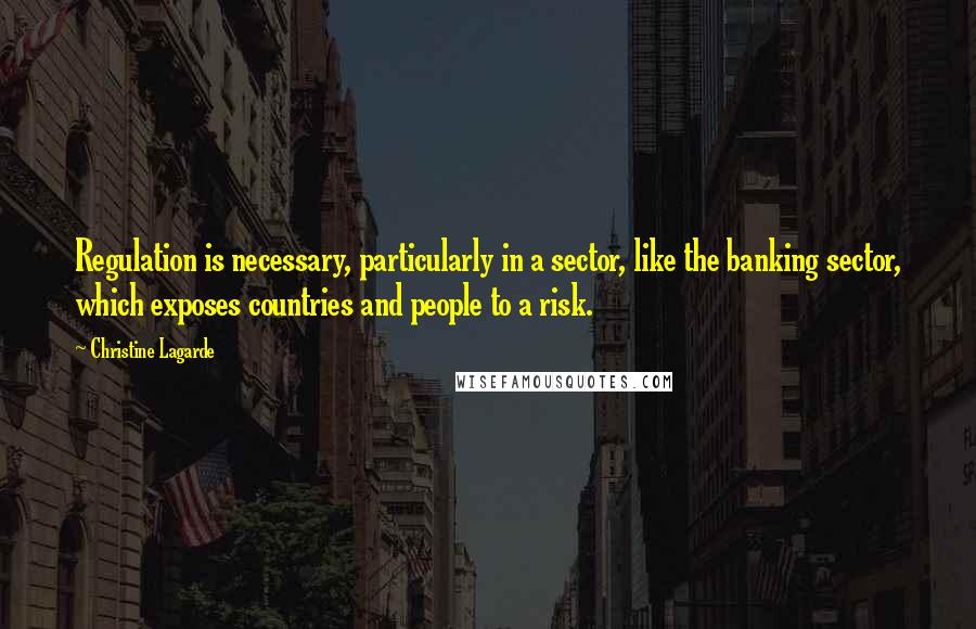 Christine Lagarde Quotes: Regulation is necessary, particularly in a sector, like the banking sector, which exposes countries and people to a risk.