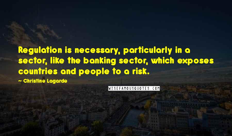 Christine Lagarde Quotes: Regulation is necessary, particularly in a sector, like the banking sector, which exposes countries and people to a risk.